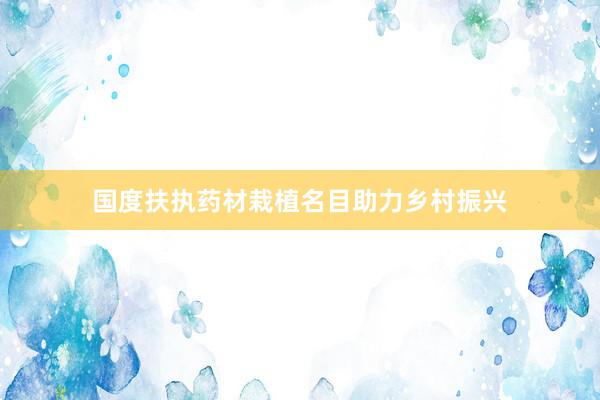 国度扶执药材栽植名目助力乡村振兴
